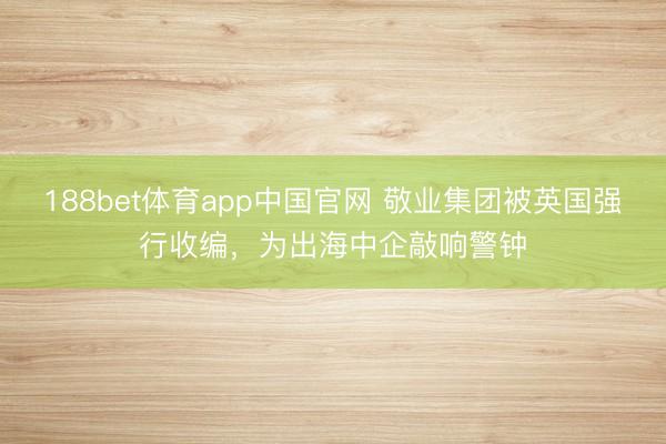 188bet体育app中国官网 敬业集团被英国强行收编，为出海中企敲响警钟