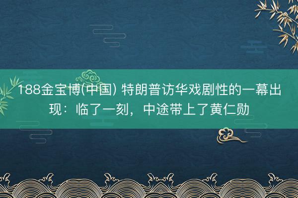 188金宝博(中国) 特朗普访华戏剧性的一幕出现：临了一刻，中途带上了黄仁勋
