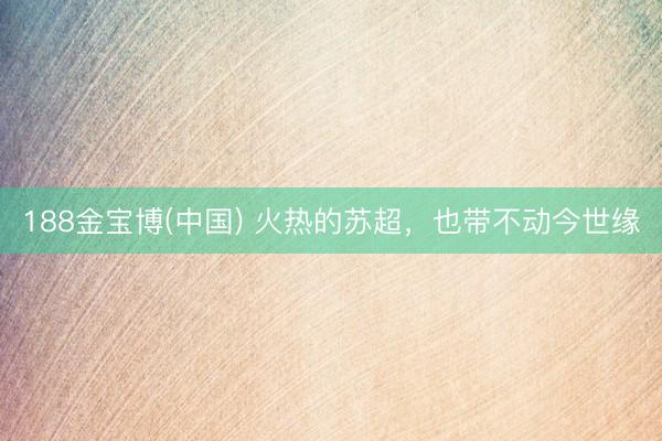 188金宝博(中国) 火热的苏超，也带不动今世缘