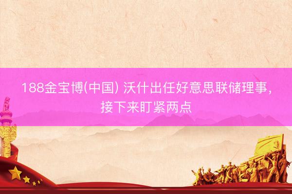 188金宝博(中国) 沃什出任好意思联储理事，接下来盯紧两点