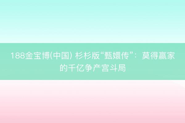 188金宝博(中国) 杉杉版“甄嬛传”：莫得赢家的千亿争产宫斗局