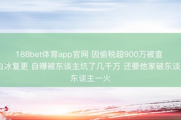 188bet体育app官网 因偷税超900万被查  网红白冰复更 自曝被东谈主坑了几千万 还要他家破东谈主一火