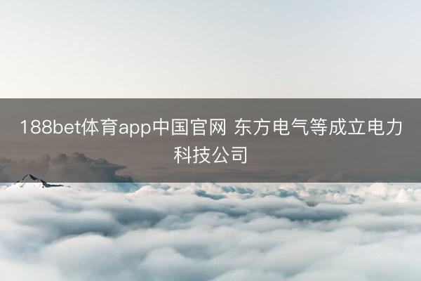 188bet体育app中国官网 东方电气等成立电力科技公司