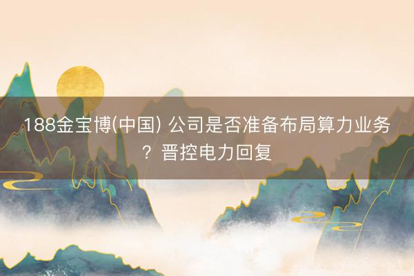 188金宝博(中国) 公司是否准备布局算力业务？晋控电力回复