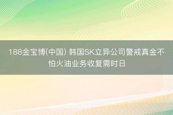 188金宝博(中国) 韩国SK立异公司警戒真金不怕火油业务收复需时日
