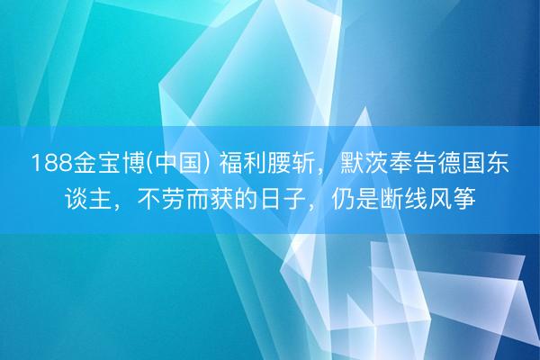 188金宝博(中国) 福利腰斩，默茨奉告德国东谈主，不劳而获的日子，仍是断线风筝