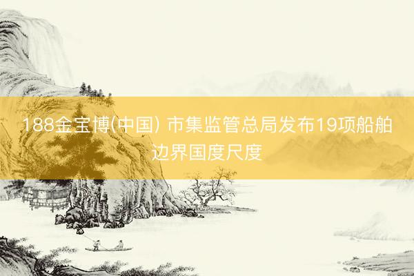 188金宝博(中国) 市集监管总局发布19项船舶边界国度尺度