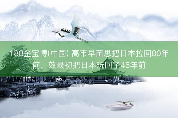 188金宝博(中国) 高市早苗思把日本拉回80年前，效最初把日本玩回了45年前