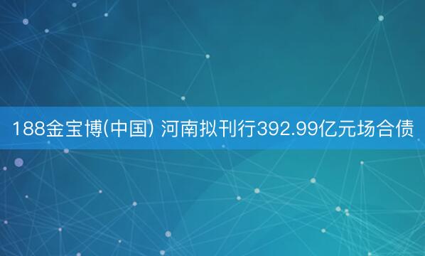 188金宝博(中国) 河南拟刊行392.99亿元场合债
