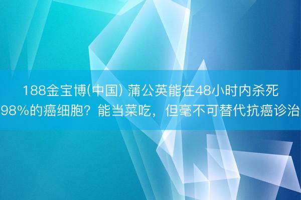 188金宝博(中国) 蒲公英能在48小时内杀死98%的癌细胞？能当菜吃，但毫不可替代抗癌诊治