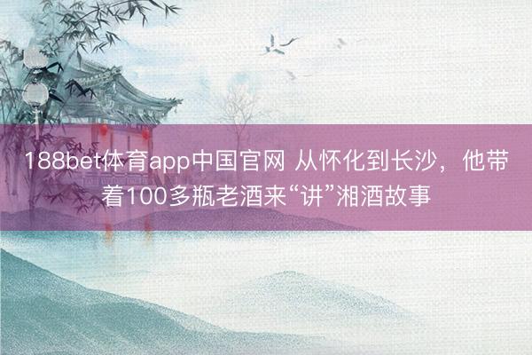 188bet体育app中国官网 从怀化到长沙，他带着100多瓶老酒来“讲”湘酒故事