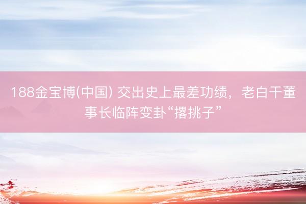 188金宝博(中国) 交出史上最差功绩，老白干董事长临阵变卦“撂挑子”