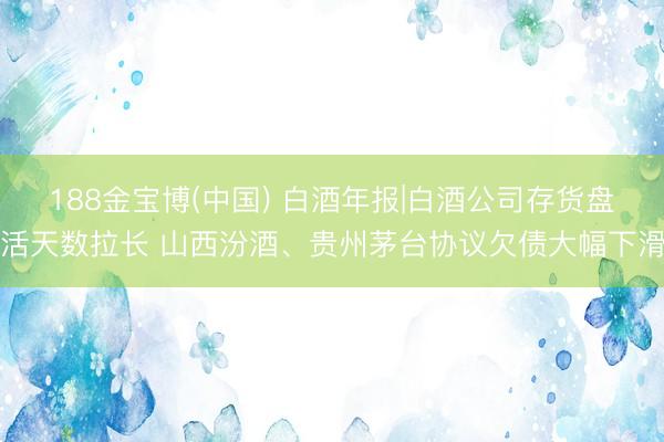 188金宝博(中国) 白酒年报|白酒公司存货盘活天数拉长 山西汾酒、贵州茅台协议欠债大幅下滑