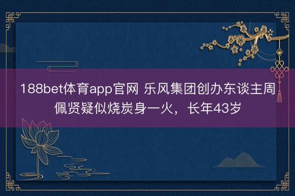 188bet体育app官网 乐风集团创办东谈主周佩贤疑似烧炭身一火，长年43岁