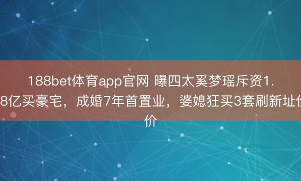 188bet体育app官网 曝四太奚梦瑶斥资1.68亿买豪宅，成婚7年首置业，婆媳狂买3套刷新址价