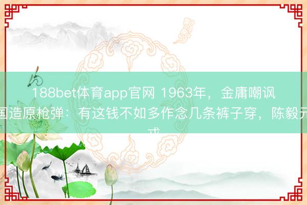 188bet体育app官网 1963年，金庸嘲讽中国造原枪弹：有这钱不如多作念几条裤子穿，陈毅元戎