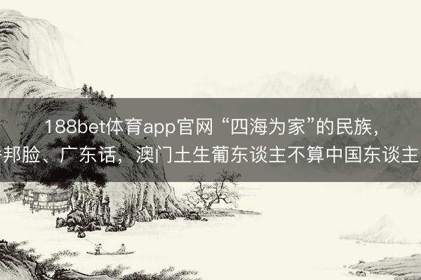 188bet体育app官网 “四海为家”的民族，番邦脸、广东话，澳门土生葡东谈主不算中国东谈主吗