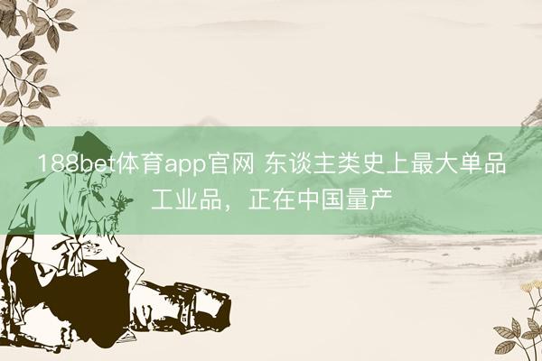188bet体育app官网 东谈主类史上最大单品工业品，正在中国量产
