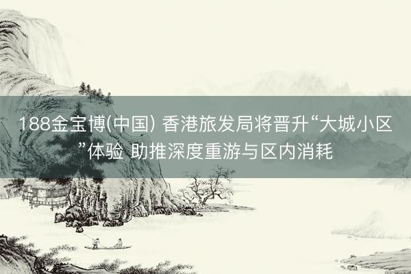 188金宝博(中国) 香港旅发局将晋升“大城小区”体验 助推深度重游与区内消耗