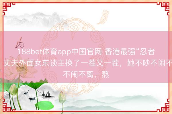 188bet体育app中国官网 香港最强“忍者”原配：丈夫外面女东谈主换了一茬又一茬，她不吵不闹不离，熬