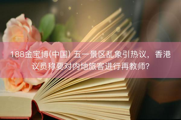 188金宝博(中国) 五一景区乱象引热议，香港议员称要对内地旅客进行再教师？