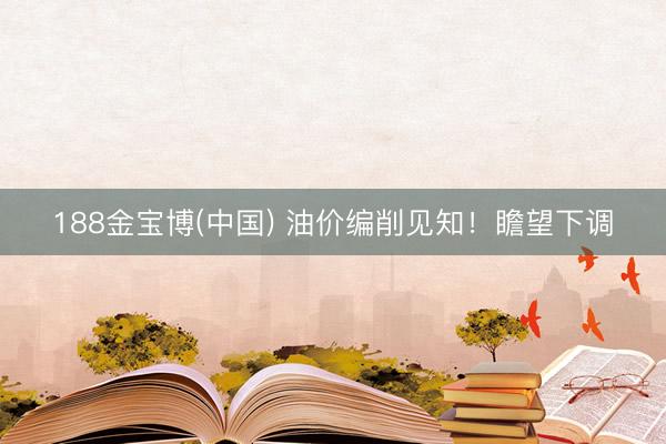 188金宝博(中国) 油价编削见知！瞻望下调