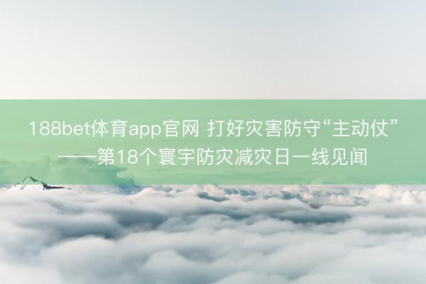 188bet体育app官网 打好灾害防守“主动仗”——第18个寰宇防灾减灾日一线见闻