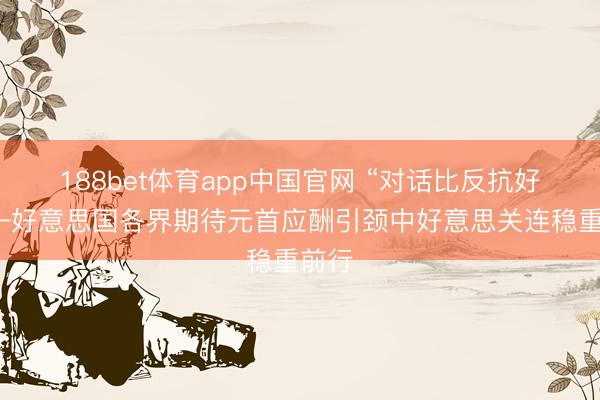 188bet体育app中国官网 “对话比反抗好”——好意思国各界期待元首应酬引颈中好意思关连稳重前行