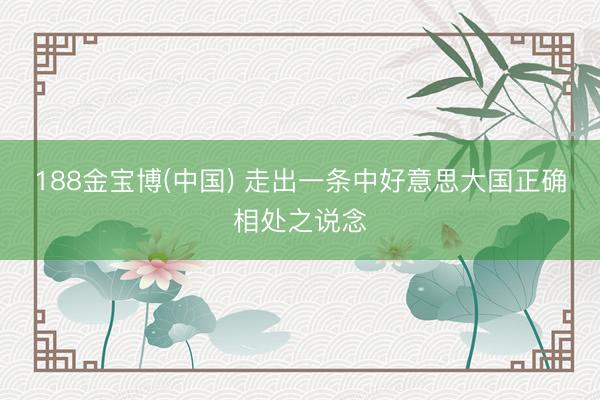 188金宝博(中国) 走出一条中好意思大国正确相处之说念