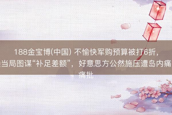 188金宝博(中国) 不愉快军购预算被打6折，赖当局图谋“补足差额”，好意思方公然施压遭岛内痛批