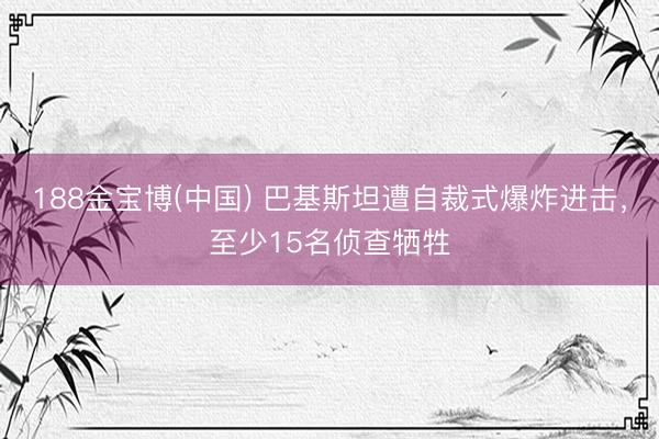 188金宝博(中国) 巴基斯坦遭自裁式爆炸进击，至少15名侦查牺牲