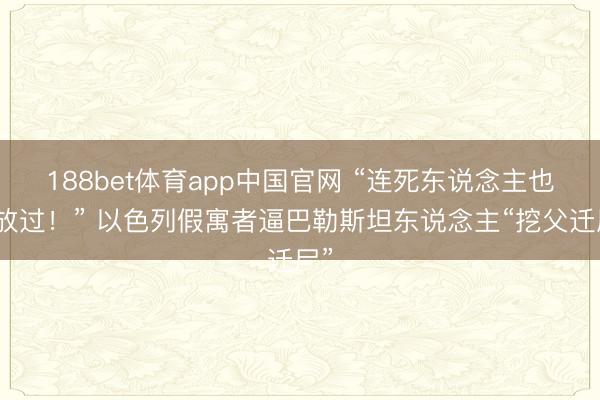 188bet体育app中国官网 “连死东说念主也不放过！” 以色列假寓者逼巴勒斯坦东说念主“挖父迁尸”