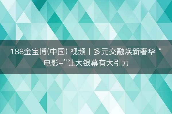 188金宝博(中国) 视频丨多元交融焕新奢华 “电影+”让大银幕有大引力