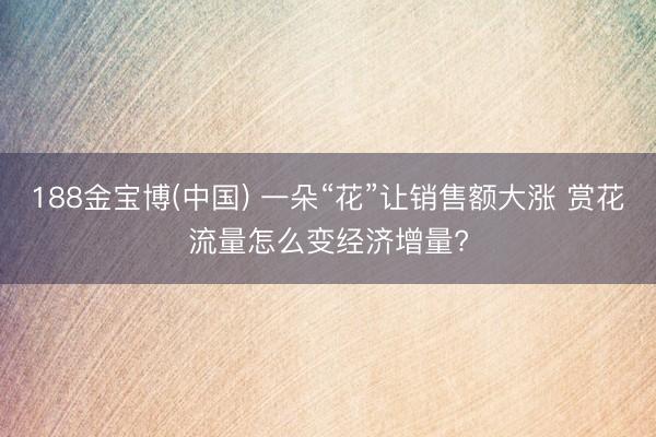 188金宝博(中国) 一朵“花”让销售额大涨 赏花流量怎么变经济增量?