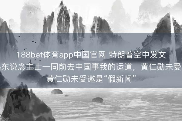 188bet体育app中国官网 特朗普空中发文：与繁多凸起东说念主士一同前去中国事我的运道，黄仁勋未受邀是“假新闻”
