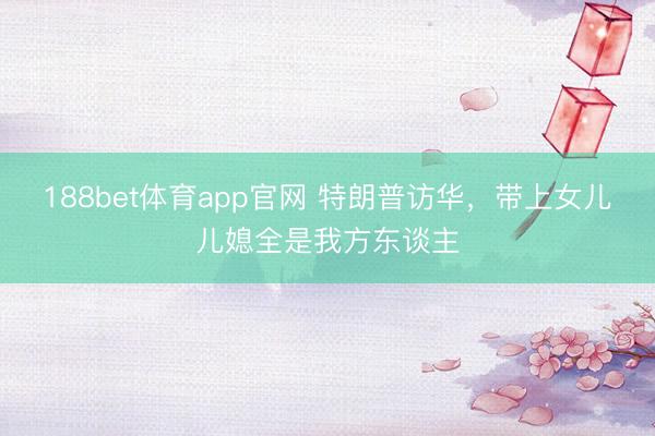 188bet体育app官网 特朗普访华，带上女儿儿媳全是我方东谈主