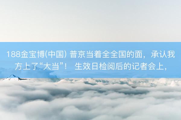188金宝博(中国) 普京当着全全国的面，承认我方上了“大当”！ 生效日检阅后的记者会上，