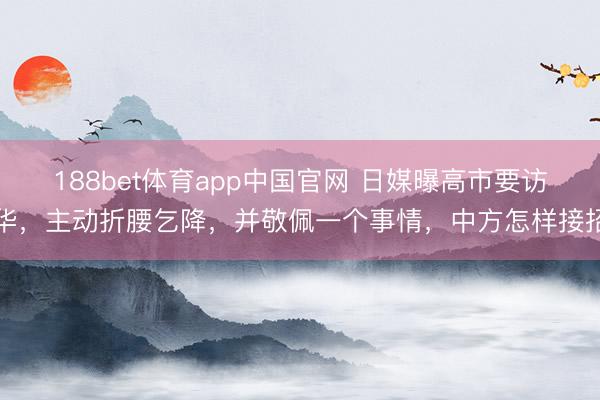 188bet体育app中国官网 日媒曝高市要访华，主动折腰乞降，并敬佩一个事情，中方怎样接招