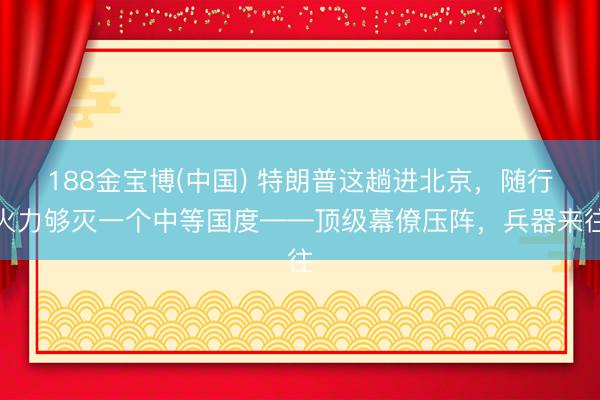 188金宝博(中国) 特朗普这趟进北京，随行火力够灭一个中等国度——顶级幕僚压阵，兵器来往