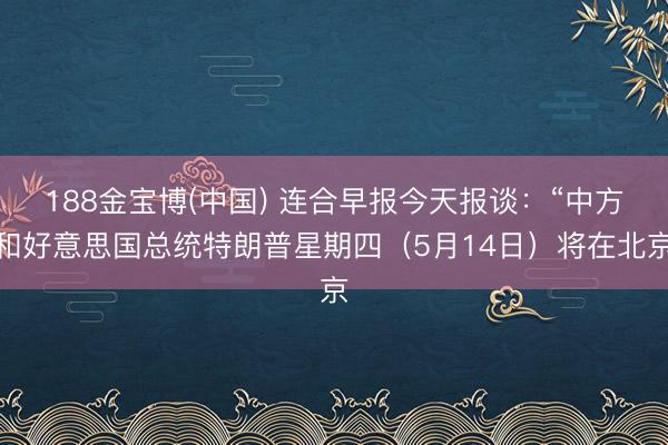 188金宝博(中国) 连合早报今天报谈：“中方和好意思国总统特朗普星期四（5月14日）将在北京