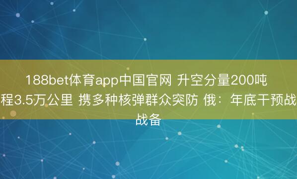188bet体育app中国官网 升空分量200吨 射程3.5万公里 携多种核弹群众突防 俄：年底干预战备
