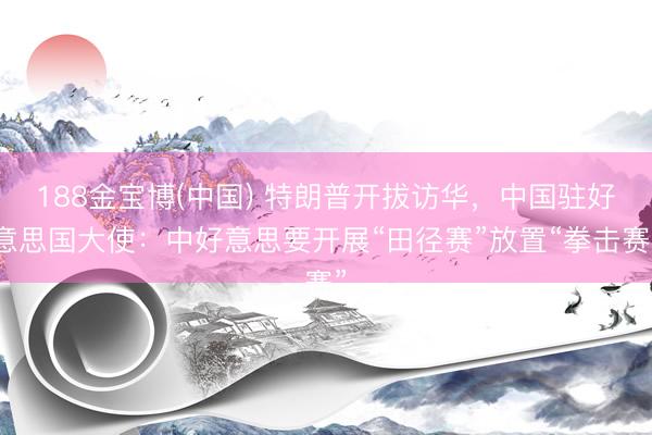 188金宝博(中国) 特朗普开拔访华，中国驻好意思国大使：中好意思要开展“田径赛”放置“拳击赛”