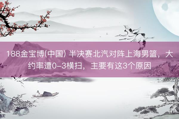 188金宝博(中国) 半决赛北汽对阵上海男篮，大约率遭0-3横扫，主要有这3个原因