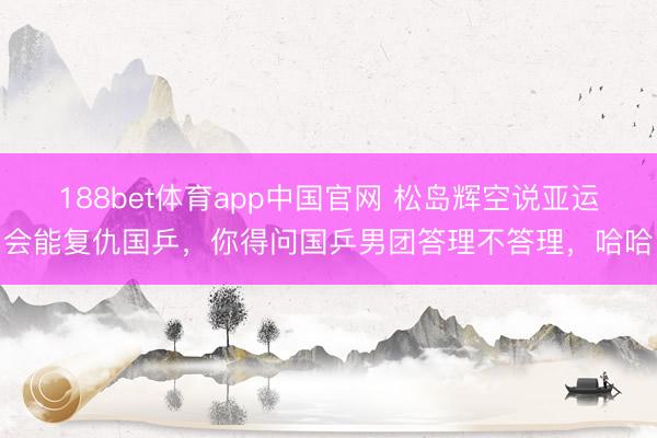 188bet体育app中国官网 松岛辉空说亚运会能复仇国乒，你得问国乒男团答理不答理，哈哈
