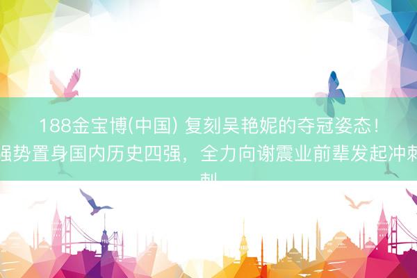 188金宝博(中国) 复刻吴艳妮的夺冠姿态！强势置身国内历史四强，全力向谢震业前辈发起冲刺