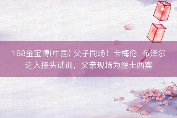 188金宝博(中国) 父子同场！卡梅伦-布泽尔进入接头试训，父亲现场为爵士西宾