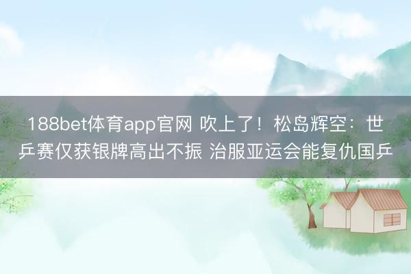 188bet体育app官网 吹上了！松岛辉空：世乒赛仅获银牌高出不振 治服亚运会能复仇国乒