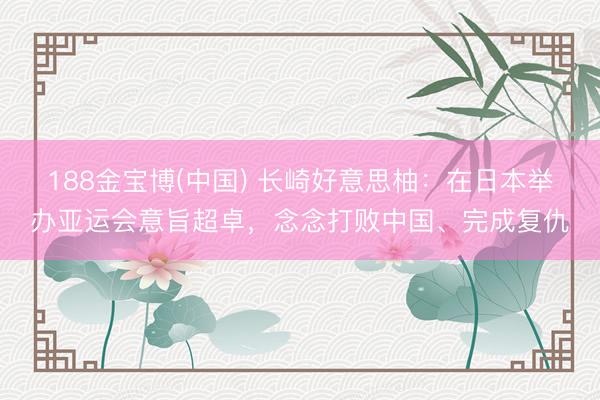 188金宝博(中国) 长崎好意思柚：在日本举办亚运会意旨超卓，念念打败中国、完成复仇