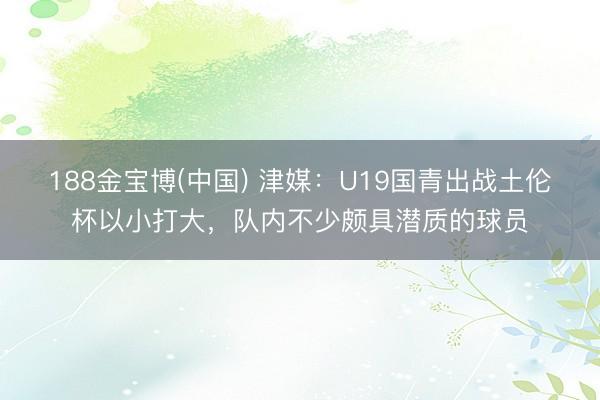 188金宝博(中国) 津媒：U19国青出战土伦杯以小打大，队内不少颇具潜质的球员