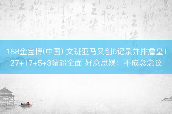 188金宝博(中国) 文班亚马又创6记录并排詹皇！27+17+5+3帽超全面 好意思媒：不成念念议